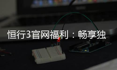 恒行3官网福利:畅享独家优惠与豪华礼包