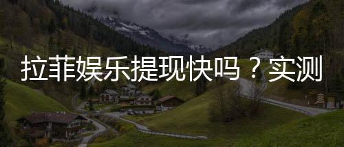 拉菲娱乐提现快吗?实测到账速度与提现技巧分享