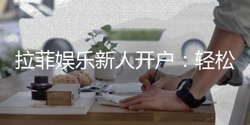 拉菲娱乐新人开户:轻松注册享首存礼金与独家优惠