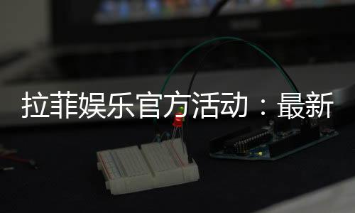 拉菲娱乐官方活动:最新优惠与独家福利全解析