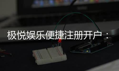 极悦娱乐便捷注册开户:三步完成极速开户畅享棋牌乐趣