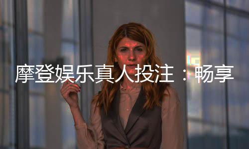 摩登娱乐真人投注:畅享高端真人游戏体验与投注乐趣