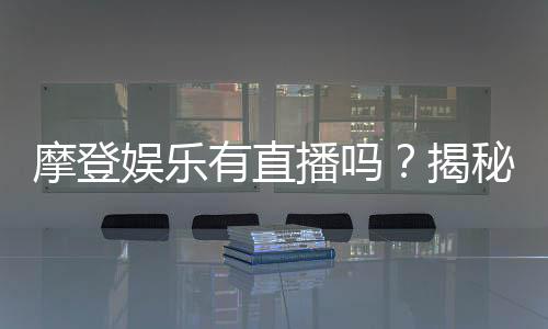 摩登娱乐有直播吗?揭秘平台真人直播与特色玩法