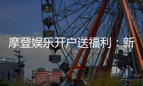 摩登娱乐开户送福利:新会员专享豪礼首存即赠彩金!