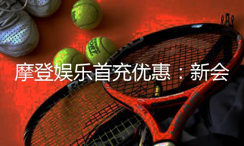 摩登娱乐首充优惠:新会员专享高额返利与独家礼包