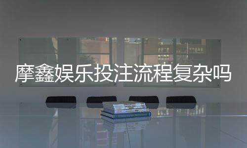 摩鑫娱乐投注流程复杂吗?3分钟带你快速掌握完整步骤