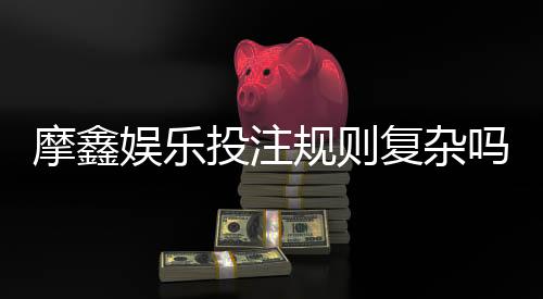 摩鑫娱乐投注规则复杂吗?新手玩家必看的简明解析指南