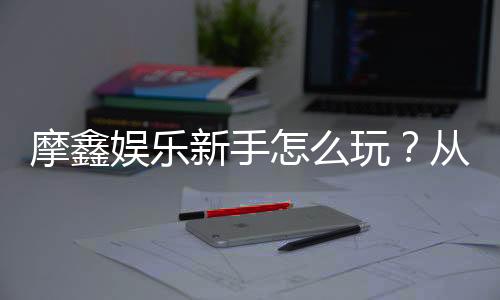 摩鑫娱乐新手怎么玩?从注册到赢钱的完整入门指南