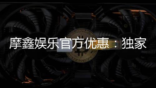 摩鑫娱乐官方优惠:独家福利与高额返水等你来拿