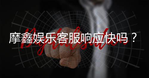 摩鑫娱乐客服响应快吗?实测体验告诉你答案