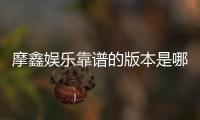摩鑫娱乐靠谱的版本是哪一个？深度评测三大主流版本优劣