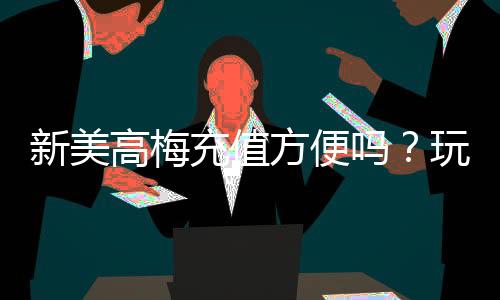 新美高梅充值方便吗？玩家亲测充值流程与到账速度解析