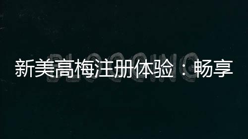 新美高梅注册体验:畅享豪华娱乐与尊享礼遇