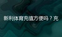 新利体育充值方便吗？充值方式、到账速度、手续费与安全性全面评测