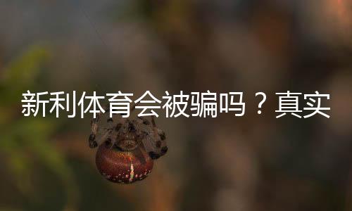 新利体育会被骗吗?真实用户口碑、提现风险与防骗全攻略