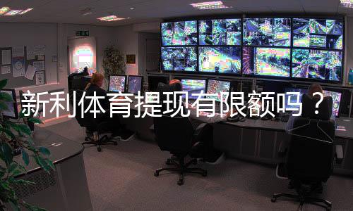 新利体育提现有限额吗?提现限额、次数与到账速度全解析