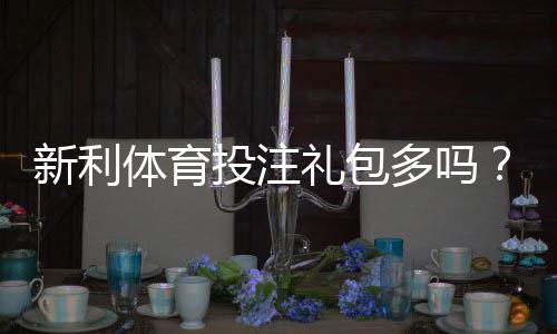 新利体育投注礼包多吗?优惠种类、领取条件与实测领取攻略