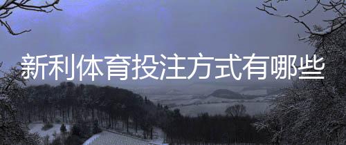 新利体育投注方式有哪些?新手入门玩法、规则与实用投注攻略