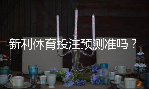 新利体育投注预测准吗?真实准确度评测与实战判断技巧