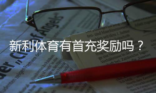 新利体育有首充奖励吗?最新首充优惠规则、领取流程与注意事项