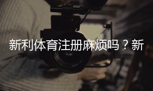 新利体育注册麻烦吗?新手一看就懂的注册流程、常见问题与快速完成攻略