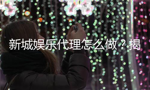 新城娱乐代理怎么做？揭秘高收益代理的实战技巧