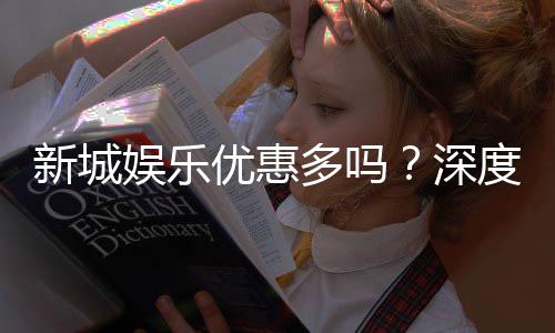 新城娱乐优惠多吗?深度解析其优惠活动与玩家福利