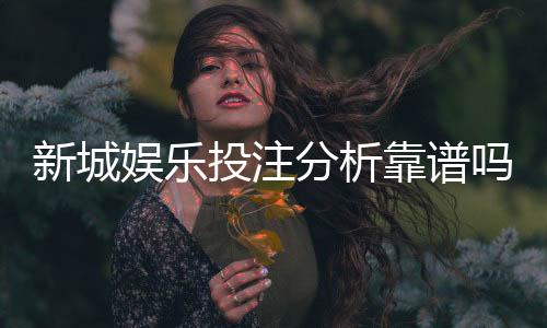 新城娱乐投注分析靠谱吗?深度测评其安全性与玩法优势