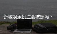 新城娱乐投注会被黑吗？揭秘平台安全性与防坑指南