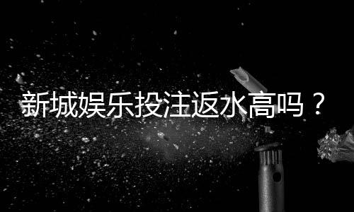 新城娱乐投注返水高吗?揭秘高返水平台的真实福利