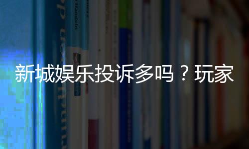新城娱乐投诉多吗?玩家真实反馈与平台解析