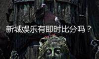 新城娱乐有即时比分吗？一文解析比分查询与投注攻略
