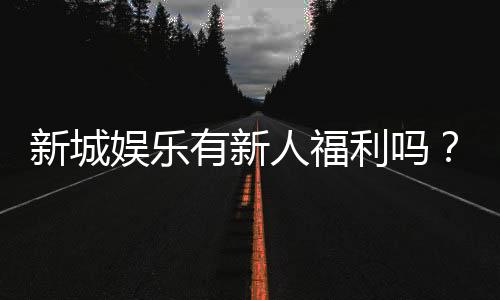 新城娱乐有新人福利吗?揭秘注册即送的独家优惠活动