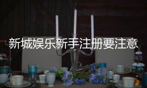 新城娱乐新手注册要注意什么?5个关键细节助你轻松入门