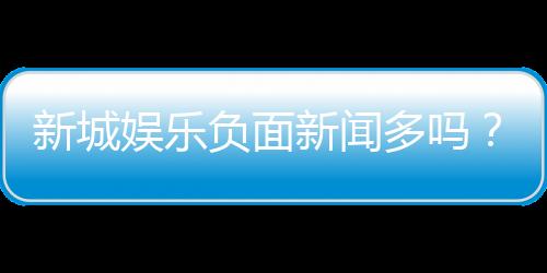 新城娱乐负面新闻多吗?深度解析其真实情况与玩家评价
