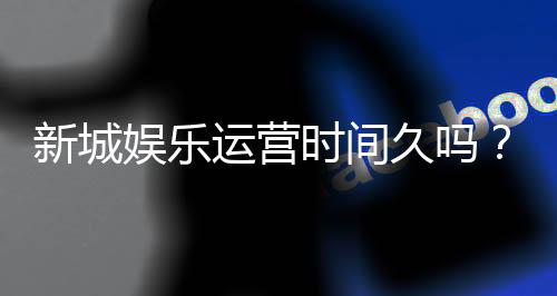 新城娱乐运营时间久吗?资深玩家解析平台历史与稳定性