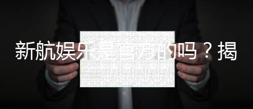 新航娱乐是官方的吗？揭秘平台背景与安全认证详情