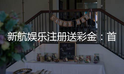 新航娱乐注册送彩金:首存礼包限时领新手福利享不停