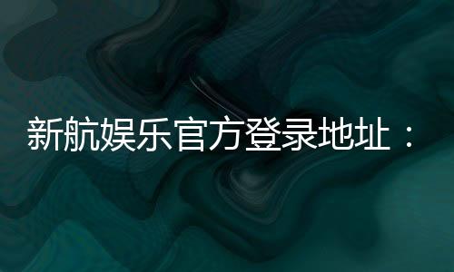 新航娱乐官方登录地址:轻松获取最新官网入口与优惠活动