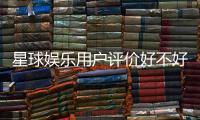 星球娱乐用户评价好不好?真实玩家体验分享