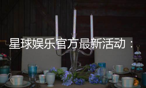 星球娱乐官方最新活动:独家优惠与惊喜礼包限时放送