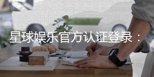 星球娱乐官方认证登录：安全便捷的一站式游戏入口指南