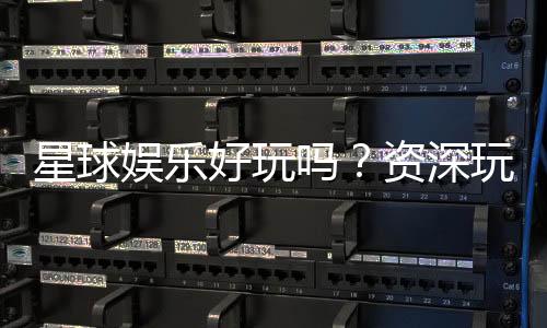 星球娱乐好玩吗？资深玩家带你揭秘真实体验与赢钱技巧