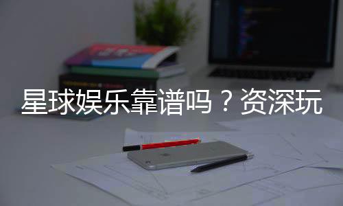 星球娱乐靠谱吗?资深玩家带你揭秘真实体验