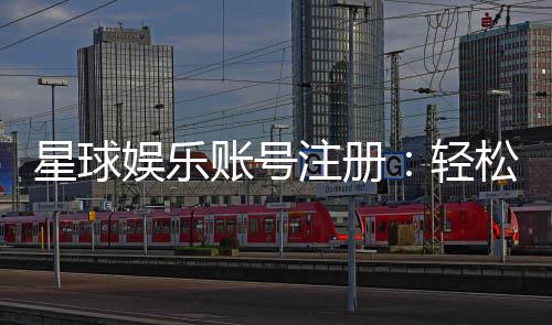 星球娱乐账号注册：轻松完成三步快速开户指南