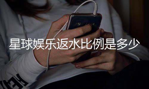 星球娱乐返水比例是多少？揭秘高返水福利与实战技巧