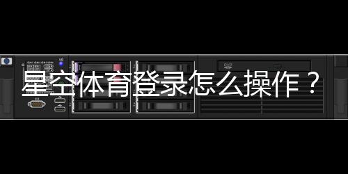 星空体育登录怎么操作?新手注册、忘记密码与常见问题详解