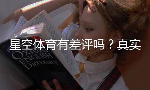 星空体育有差评吗？真实用户评价、投诉原因与处理流程一文看懂