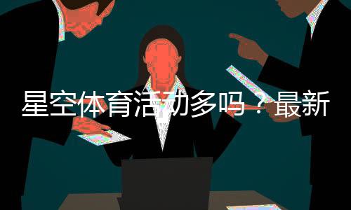 星空体育活动多吗?最新优惠、赛事类型与参与攻略全解析