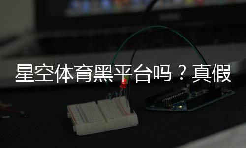 星空体育黑平台吗?真假辨别与防骗维权全攻略